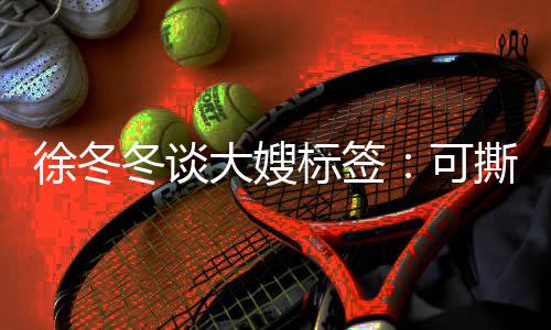 徐冬冬谈大嫂知足标签不撕可可演 有角色就很撕可